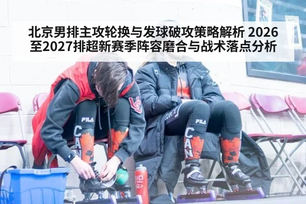 北京男排主攻轮换与发球破攻策略解析 2026至2027排超新赛季阵容磨合与战术落点分析